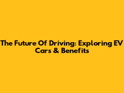 The Future Of Driving: Exploring EV Cars & Benefits