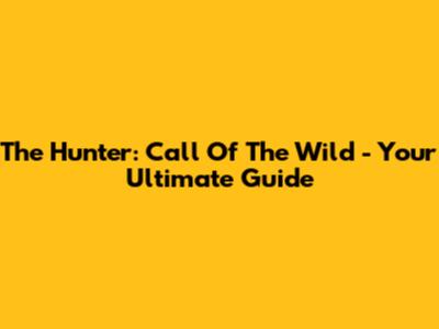 The Hunter: Call Of The Wild - Your Ultimate Guide