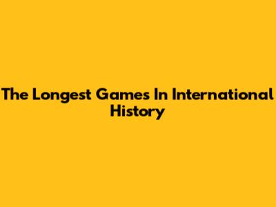 The Longest Games In International History