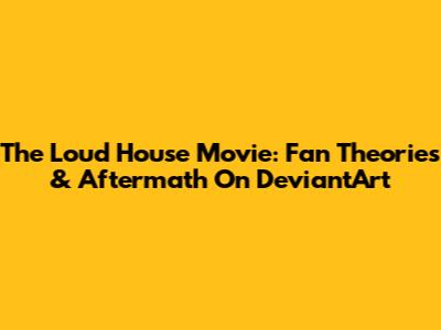 The Loud House Movie: Fan Theories & Aftermath On DeviantArt