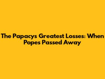 The Papacy's Greatest Losses: When Popes Passed Away