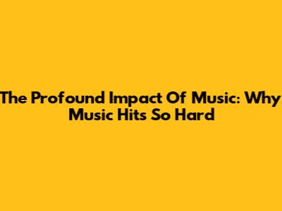 The Profound Impact Of Music: Why Music Hits So Hard