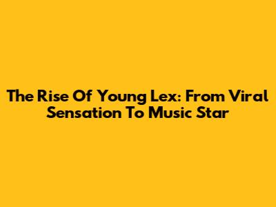 The Rise Of Young Lex: From Viral Sensation To Music Star