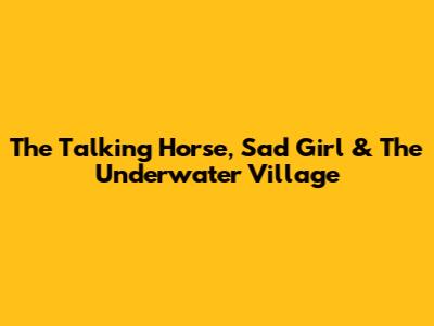 The Talking Horse, Sad Girl & The Underwater Village
