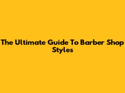 The Ultimate Guide To Barber Shop Styles