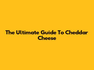 The Ultimate Guide To Cheddar Cheese