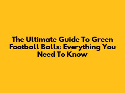 The Ultimate Guide To Green Football Balls: Everything You Need To Know
