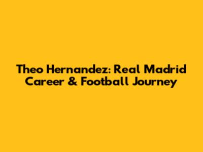 Theo Hernandez: Real Madrid Career & Football Journey