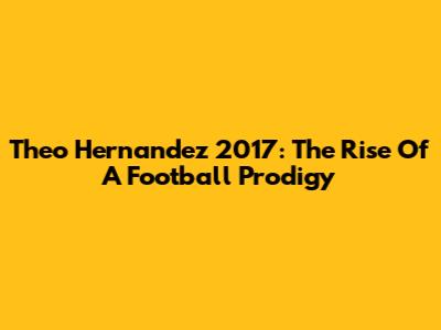 Theo Hernandez 2017: The Rise Of A Football Prodigy