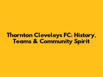 Thornton Cleveleys FC: History, Teams & Community Spirit