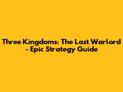 Three Kingdoms: The Last Warlord - Epic Strategy Guide