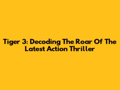 Tiger 3: Decoding The Roar Of The Latest Action Thriller