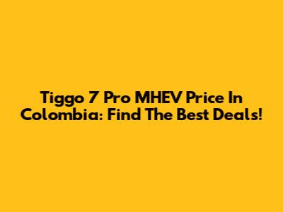 Tiggo 7 Pro MHEV Price In Colombia: Find The Best Deals!