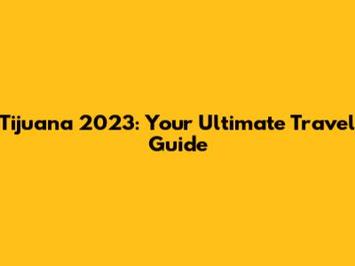 Tijuana 2023: Your Ultimate Travel Guide