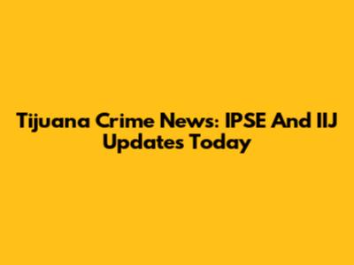 Tijuana Crime News: IPSE And IIJ Updates Today