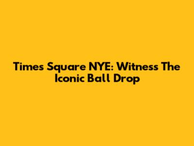 Times Square NYE: Witness The Iconic Ball Drop