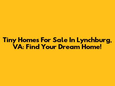 Tiny Homes For Sale In Lynchburg, VA: Find Your Dream Home!