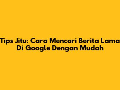 Tips Jitu: Cara Mencari Berita Lama Di Google Dengan Mudah