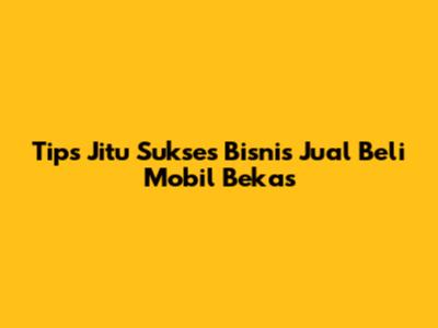 Tips Jitu Sukses Bisnis Jual Beli Mobil Bekas