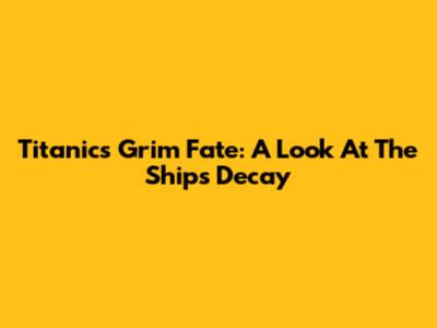 Titanic's Grim Fate: A Look At The Ship's Decay