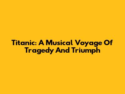 Titanic: A Musical Voyage Of Tragedy And Triumph