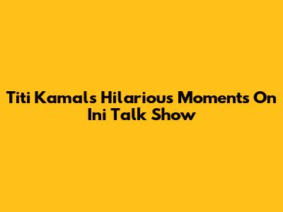 Titi Kamal's Hilarious Moments On Ini Talk Show