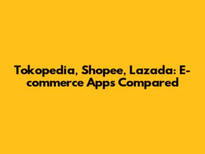 Tokopedia, Shopee, Lazada: E-commerce Apps Compared