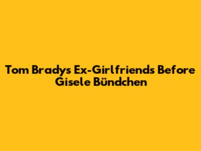 Tom Brady's Ex-Girlfriends Before Gisele Bündchen