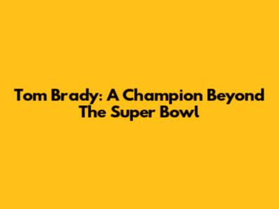 Tom Brady: A Champion Beyond The Super Bowl