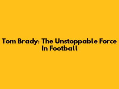 Tom Brady: The Unstoppable Force In Football