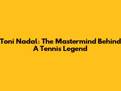 Toni Nadal: The Mastermind Behind A Tennis Legend