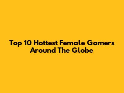 Top 10 Hottest Female Gamers Around The Globe