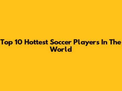 Top 10 Hottest Soccer Players In The World
