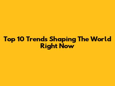 Top 10 Trends Shaping The World Right Now