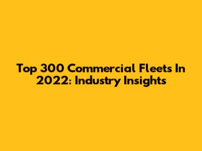 Top 300 Commercial Fleets In 2022: Industry Insights