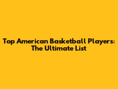Top American Basketball Players: The Ultimate List