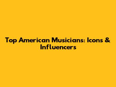 Top American Musicians: Icons & Influencers