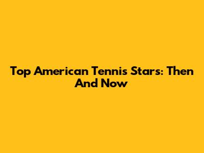 Top American Tennis Stars: Then And Now