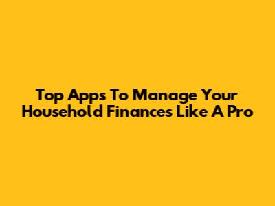 Top Apps To Manage Your Household Finances Like A Pro