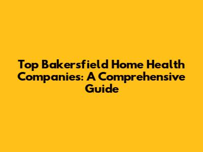 Top Bakersfield Home Health Companies: A Comprehensive Guide