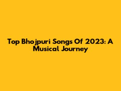 Top Bhojpuri Songs Of 2023: A Musical Journey