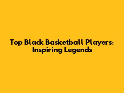 Top Black Basketball Players: Inspiring Legends