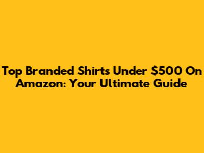 Top Branded Shirts Under $500 On Amazon: Your Ultimate Guide