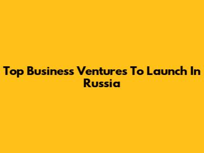 Top Business Ventures To Launch In Russia