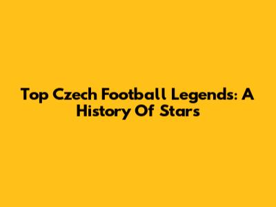 Top Czech Football Legends: A History Of Stars