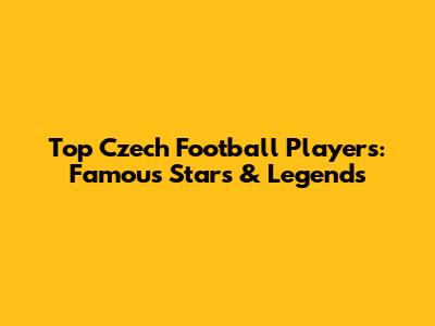 Top Czech Football Players: Famous Stars & Legends