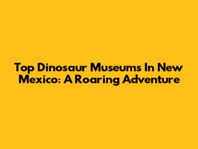 Top Dinosaur Museums In New Mexico: A Roaring Adventure
