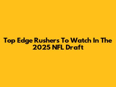 Top Edge Rushers To Watch In The 2025 NFL Draft