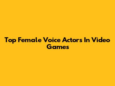 Top Female Voice Actors In Video Games