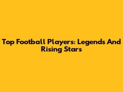 Top Football Players: Legends And Rising Stars